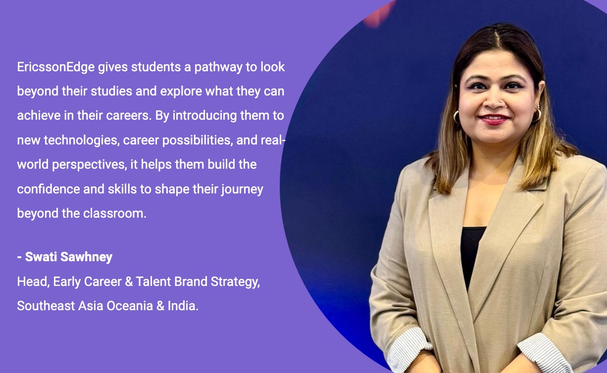 EricssonEdge gives students a pathway to look beyond their studies and explore what they can achieve in their careers. By introducing them to new technologies, career possibilities, and real-world perspectives, it helps them build the confidence and skills to shape their journey beyond the classroom. - Swati Sawhney, Head, Early Career & Talent Brand Strategy, Southeast Asia Oceania & India.
